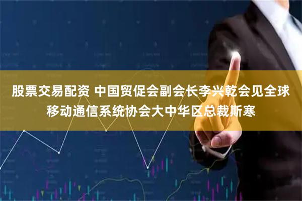 股票交易配资 中国贸促会副会长李兴乾会见全球移动通信系统协会大中华区总裁斯寒