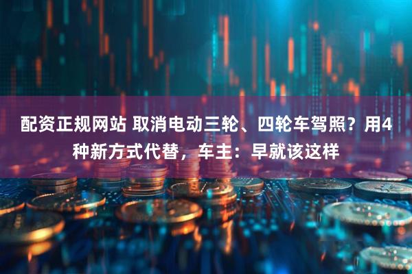 配资正规网站 取消电动三轮、四轮车驾照？用4种新方式代替，车主：早就该这样