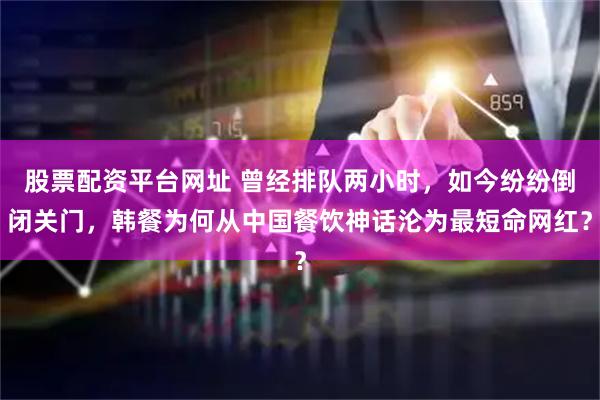 股票配资平台网址 曾经排队两小时，如今纷纷倒闭关门，韩餐为何从中国餐饮神话沦为最短命网红？