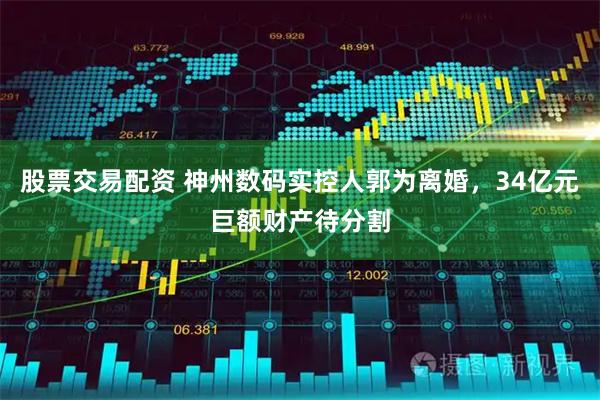 股票交易配资 神州数码实控人郭为离婚，34亿元巨额财产待分割