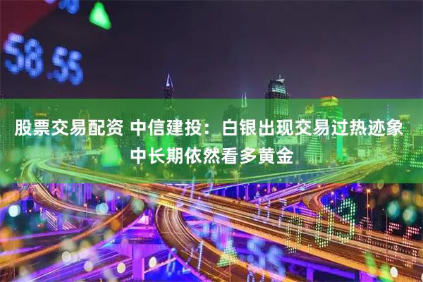 股票交易配资 中信建投：白银出现交易过热迹象 中长期依然看多黄金