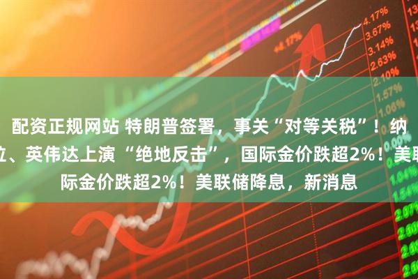 配资正规网站 特朗普签署，事关“对等关税”！纳指大逆转，特斯拉、英伟达上演 “绝地反击”，国际金价跌超2%！美联储降息，新消息