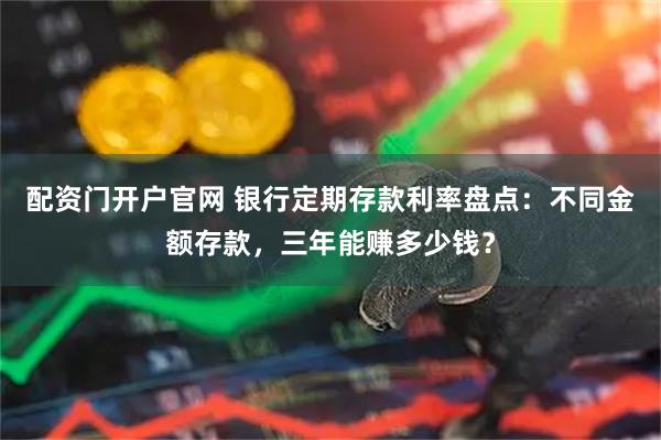 配资门开户官网 银行定期存款利率盘点:不同金额存款,三年能赚多少钱?