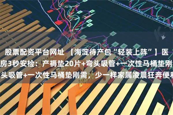 股票配资平台网址 【海淀待产包“轻装上阵”】医院590元包自愿买!产房3秒安检:产褥垫20片+弯头吸管+一次性马桶垫刚需,少一样家属凌晨狂奔便利店