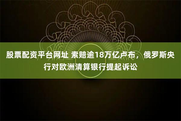 股票配资平台网址 索赔逾18万亿卢布,俄罗斯央行对欧洲清算银行提起诉讼